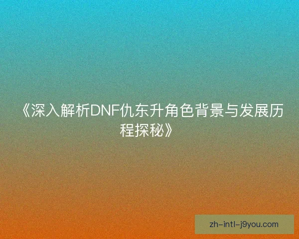 《深入解析DNF仇东升角色背景与发展历程探秘》