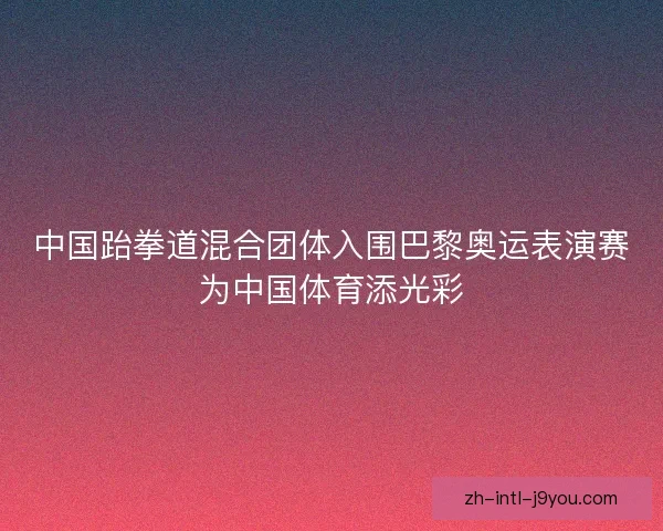 中国跆拳道混合团体入围巴黎奥运表演赛为中国体育添光彩 中国跆拳道混合团体入围巴黎奥运表演赛为中国体育添光彩