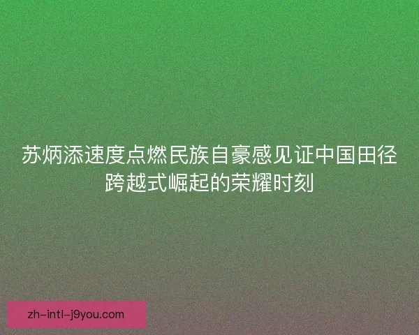 苏炳添速度点燃民族自豪感见证中国田径跨越式崛起的荣耀时刻 苏炳添速度点燃民族自豪感见证中国田径跨越式崛起的荣耀时刻