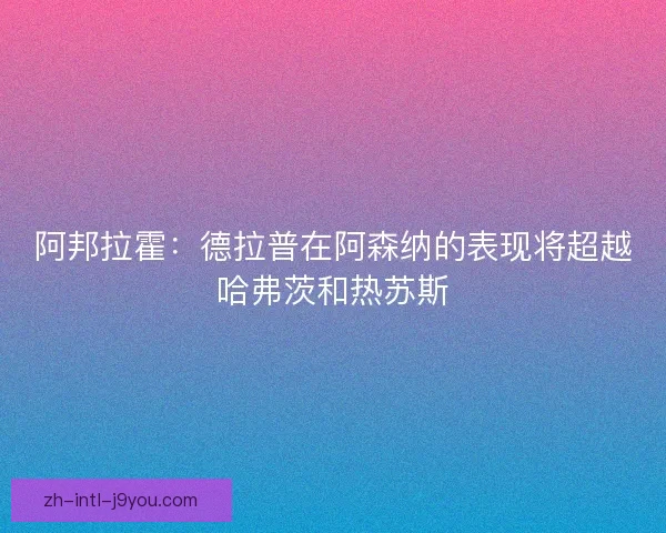 阿邦拉霍:德拉普在阿森纳的表现将超越哈弗茨和热苏斯 阿邦拉霍:德拉普在阿森纳的表现将超越哈弗茨和热苏斯