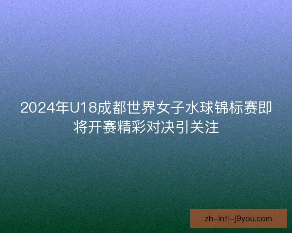 2024年U18成都世界女子水球锦标赛即将开赛精彩对决引关注