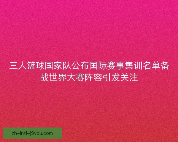 三人篮球国家队公布国际赛事集训名单备战世界大赛阵容引发关注 三人篮球国家队公布国际赛事集训名单备战世界大赛阵容引发关注