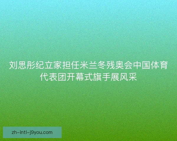 刘思彤纪立家担任米兰冬残奥会中国体育代表团开幕式旗手展风采