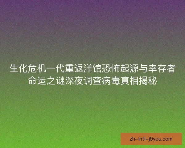 生化危机一代重返洋馆恐怖起源与幸存者命运之谜深夜调查病毒真相揭秘