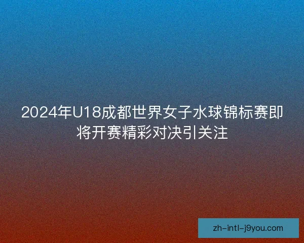 2024年U18成都世界女子水球锦标赛即将开赛精彩对决引关注 2024年U18成都世界女子水球锦标赛即将开赛精彩对决引关注