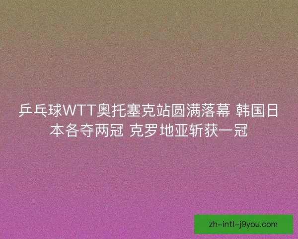 乒乓球WTT奥托塞克站圆满落幕 韩国日本各夺两冠 克罗地亚斩获一冠 乒乓球WTT奥托塞克站圆满落幕 韩国日本各夺两冠 克罗地亚斩获一冠
