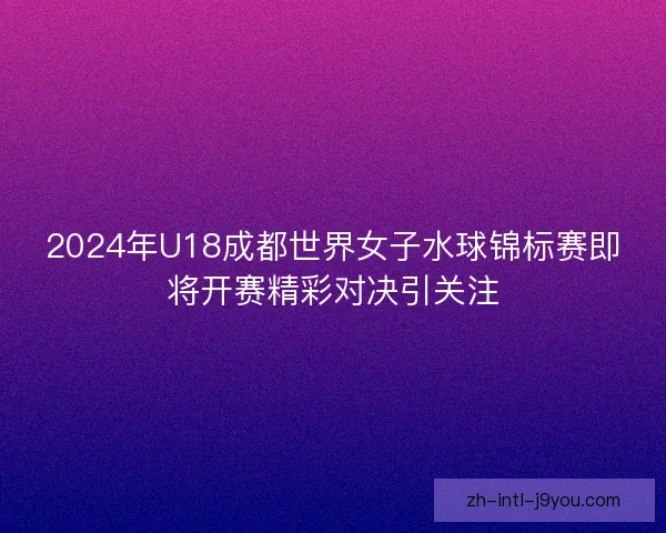 2024年U18成都世界女子水球锦标赛即将开赛精彩对决引关注 2024年U18成都世界女子水球锦标赛即将开赛精彩对决引关注