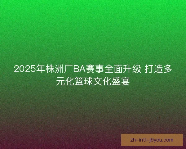 2025年株洲厂BA赛事全面升级 打造多元化篮球文化盛宴 2025年株洲厂BA赛事全面升级 打造多元化篮球文化盛宴