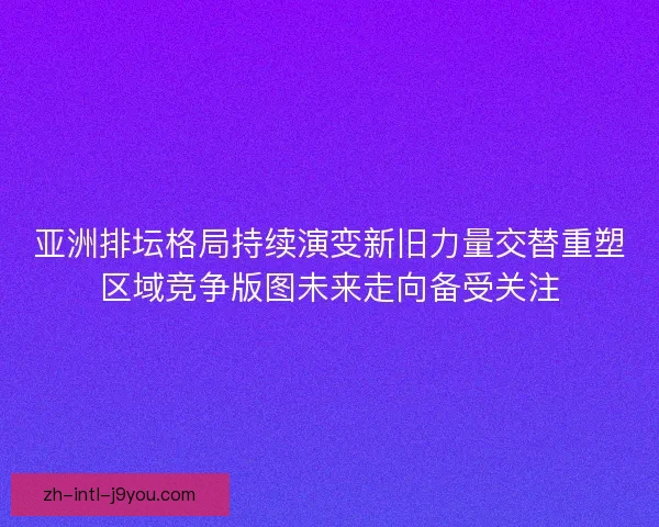 亚洲排坛格局持续演变新旧力量交替重塑区域竞争版图未来走向备受关注