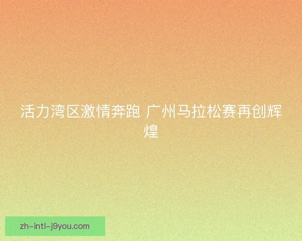 活力湾区激情奔跑 广州马拉松赛再创辉煌