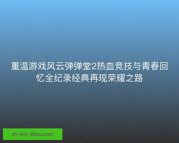 重温游戏风云弹弹堂2热血竞技与青春回忆全纪录经典再现荣耀之路