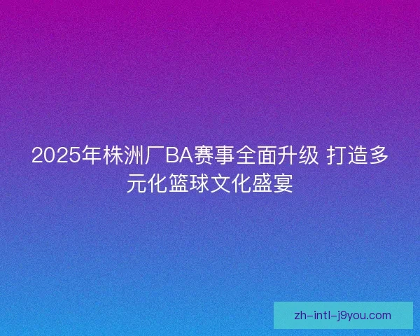 2025年株洲厂BA赛事全面升级 打造多元化篮球文化盛宴 2025年株洲厂BA赛事全面升级 打造多元化篮球文化盛宴