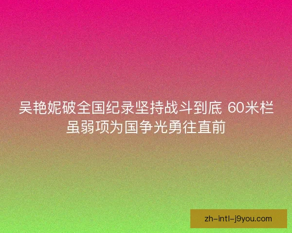 吴艳妮破全国纪录坚持战斗到底 60米栏虽弱项为国争光勇往直前