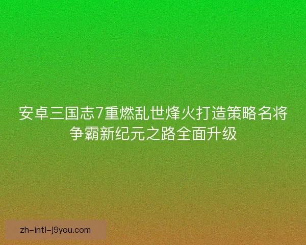 安卓三国志7重燃乱世烽火打造策略名将争霸新纪元之路全面升级