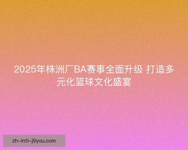 2025年株洲厂BA赛事全面升级 打造多元化篮球文化盛宴 2025年株洲厂BA赛事全面升级 打造多元化篮球文化盛宴
