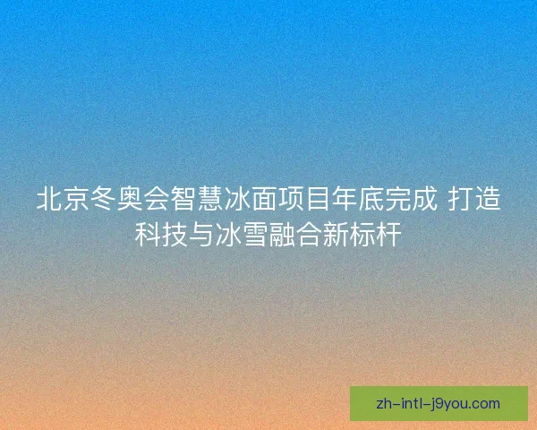 北京冬奥会智慧冰面项目年底完成 打造科技与冰雪融合新标杆